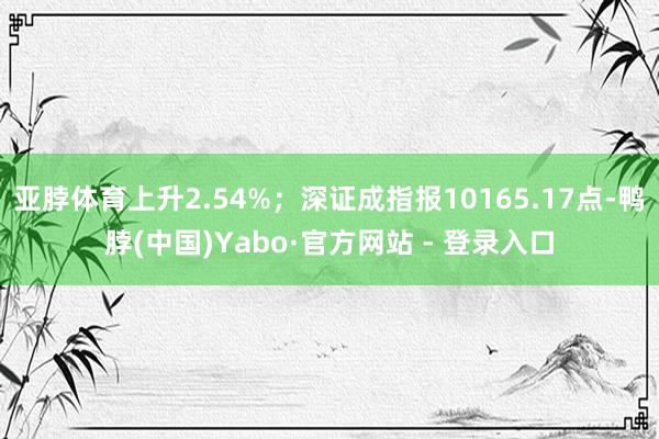 亚脖体育上升2.54%；深证成指报10165.17点-鸭脖(中国)Yabo·官方网站 - 登录入口
