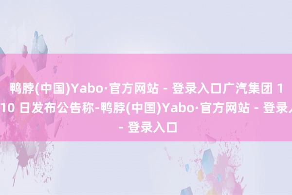 鸭脖(中国)Yabo·官方网站 - 登录入口广汽集团 1 月 10 日发布公告称-鸭脖(中国)Yabo·官方网站 - 登录入口