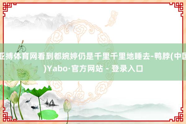 亚搏体育网看到都婉婷仍是千里千里地睡去-鸭脖(中国)Yabo·官方网站 - 登录入口