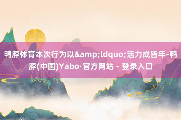 鸭脖体育本次行为以&ldquo;活力成皆年-鸭脖(中国)Yabo·官方网站 - 登录入口