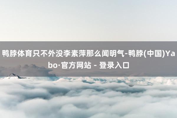 鸭脖体育只不外没李素萍那么闻明气-鸭脖(中国)Yabo·官方网站 - 登录入口