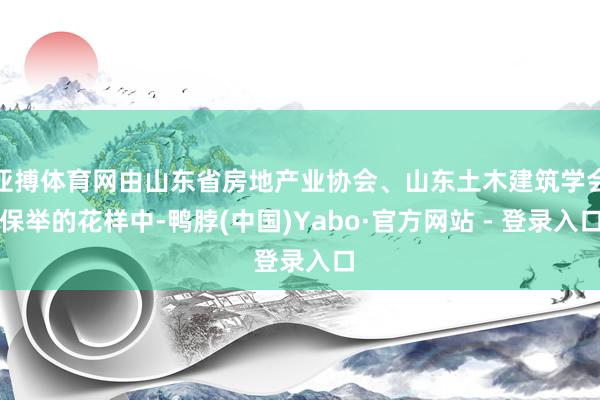 亚搏体育网由山东省房地产业协会、山东土木建筑学会保举的花样中-鸭脖(中国)Yabo·官方网站 - 登录入口