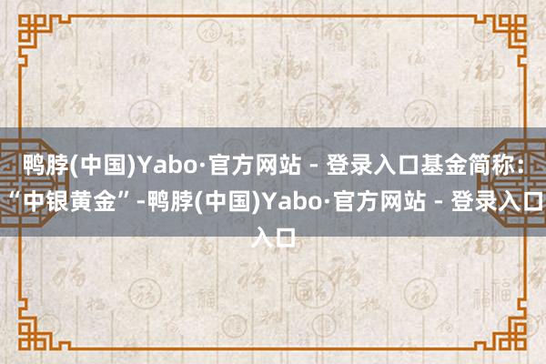 鸭脖(中国)Yabo·官方网站 - 登录入口基金简称:“中银黄金”-鸭脖(中国)Yabo·官方网站 - 登录入口