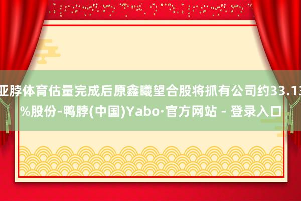 亚脖体育估量完成后原鑫曦望合股将抓有公司约33.13%股份-鸭脖(中国)Yabo·官方网站 - 登录入口