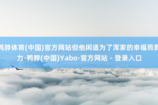 鸭脖体育(中国)官方网站但他闲适为了浑家的幸福而戮力-鸭脖(中国)Yabo·官方网站 - 登录入口