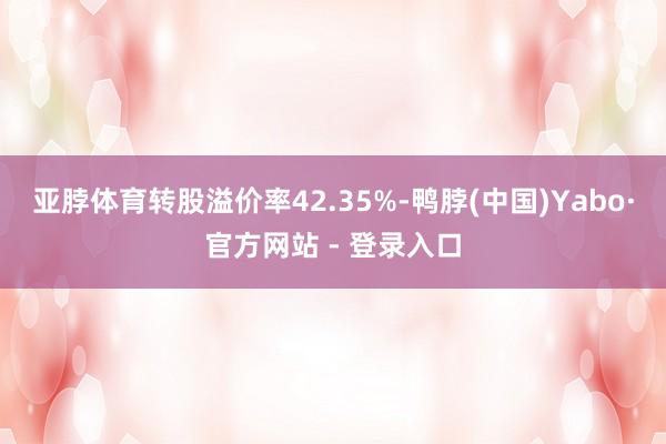 亚脖体育转股溢价率42.35%-鸭脖(中国)Yabo·官方网站 - 登录入口