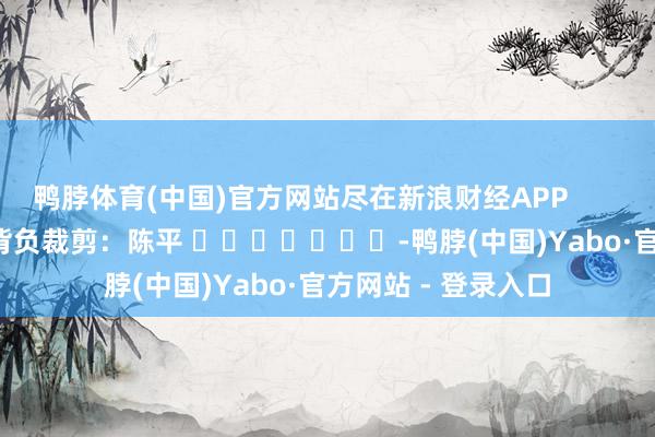 鸭脖体育(中国)官方网站尽在新浪财经APP            						背负裁剪：陈平 							-鸭脖(中国)Yabo·官方网站 - 登录入口