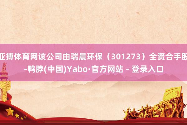 亚搏体育网该公司由瑞晨环保（301273）全资合手股-鸭脖(中国)Yabo·官方网站 - 登录入口