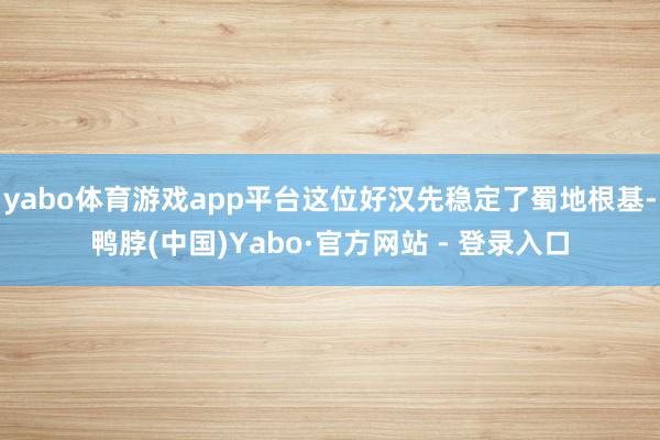yabo体育游戏app平台这位好汉先稳定了蜀地根基-鸭脖(中国)Yabo·官方网站 - 登录入口