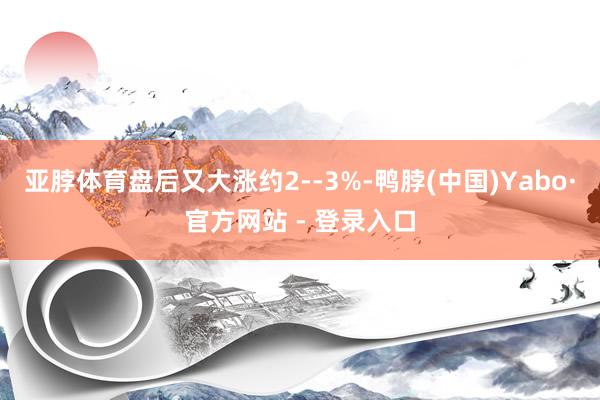 亚脖体育盘后又大涨约2--3%-鸭脖(中国)Yabo·官方网站 - 登录入口