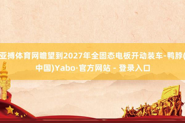 亚搏体育网瞻望到2027年全固态电板开动装车-鸭脖(中国)Yabo·官方网站 - 登录入口
