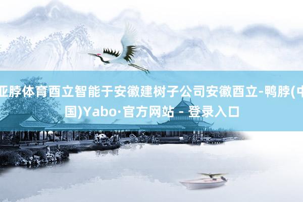 亚脖体育酉立智能于安徽建树子公司安徽酉立-鸭脖(中国)Yabo·官方网站 - 登录入口