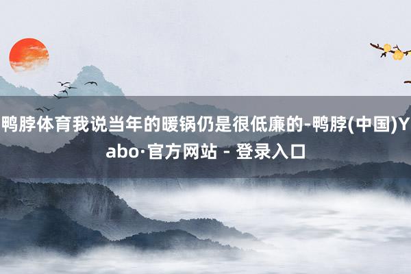 鸭脖体育我说当年的暖锅仍是很低廉的-鸭脖(中国)Yabo·官方网站 - 登录入口