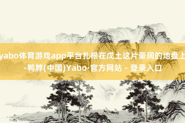 yabo体育游戏app平台扎根在戊土这片豪阔的地盘上-鸭脖(中国)Yabo·官方网站 - 登录入口