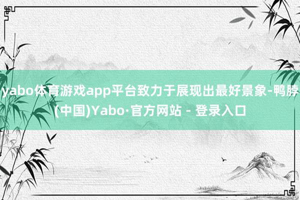 yabo体育游戏app平台致力于展现出最好景象-鸭脖(中国)Yabo·官方网站 - 登录入口