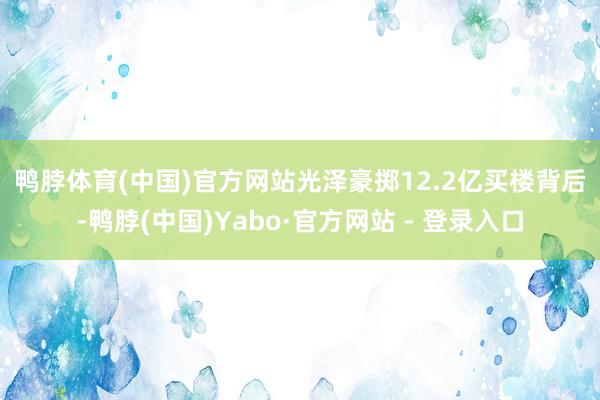 鸭脖体育(中国)官方网站　　光泽豪掷12.2亿买楼背后-鸭脖(中国)Yabo·官方网站 - 登录入口