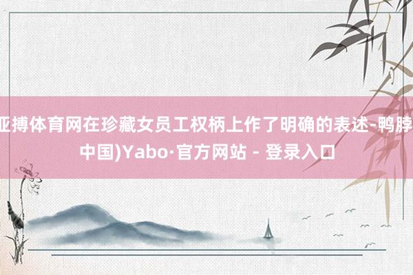 亚搏体育网在珍藏女员工权柄上作了明确的表述-鸭脖(中国)Yabo·官方网站 - 登录入口