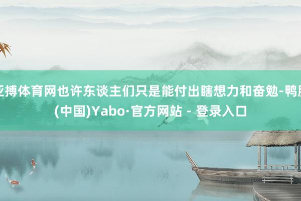 亚搏体育网也许东谈主们只是能付出瞎想力和奋勉-鸭脖(中国)Yabo·官方网站 - 登录入口