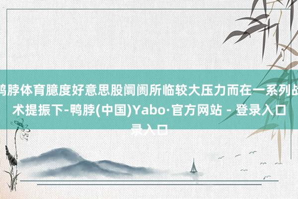 鸭脖体育臆度好意思股阛阓所临较大压力而在一系列战术提振下-鸭脖(中国)Yabo·官方网站 - 登录入口