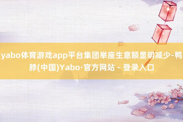 yabo体育游戏app平台集团举座生意额显明减少-鸭脖(中国)Yabo·官方网站 - 登录入口