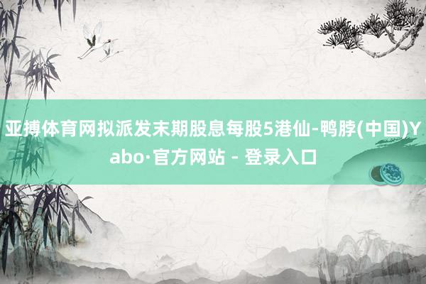 亚搏体育网拟派发末期股息每股5港仙-鸭脖(中国)Yabo·官方网站 - 登录入口