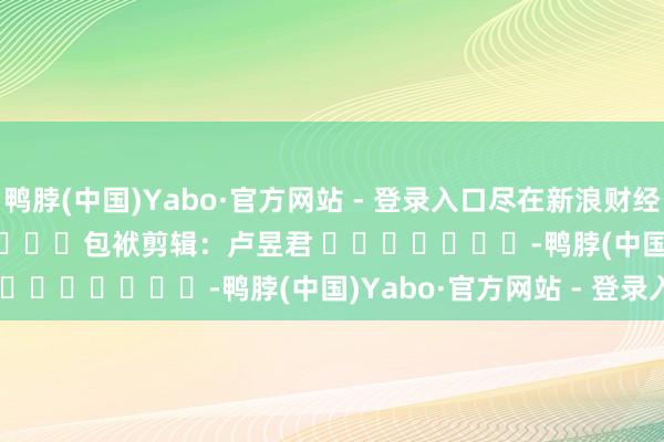 鸭脖(中国)Yabo·官方网站 - 登录入口尽在新浪财经APP            						包袱剪辑：卢昱君 							-鸭脖(中国)Yabo·官方网站 - 登录入口