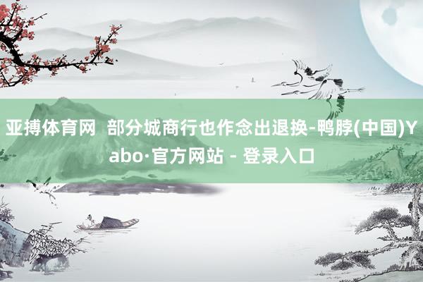 亚搏体育网  部分城商行也作念出退换-鸭脖(中国)Yabo·官方网站 - 登录入口