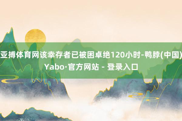 亚搏体育网该幸存者已被困卓绝120小时-鸭脖(中国)Yabo·官方网站 - 登录入口