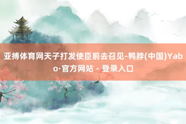 亚搏体育网天子打发使臣前去召见-鸭脖(中国)Yabo·官方网站 - 登录入口