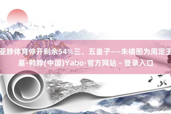 亚脖体育伸开剩余54%三、五皇子——朱橚图为周定王墓-鸭脖(中国)Yabo·官方网站 - 登录入口