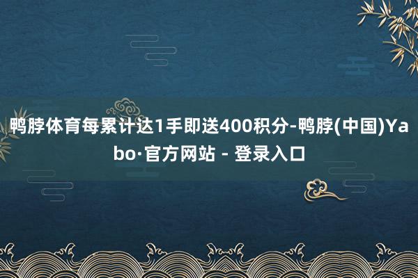 鸭脖体育每累计达1手即送400积分-鸭脖(中国)Yabo·官方网站 - 登录入口