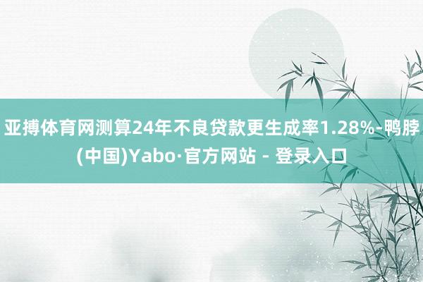 亚搏体育网测算24年不良贷款更生成率1.28%-鸭脖(中国)Yabo·官方网站 - 登录入口