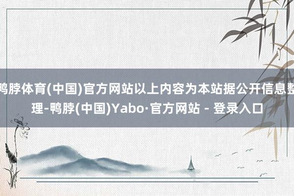 鸭脖体育(中国)官方网站以上内容为本站据公开信息整理-鸭脖(中国)Yabo·官方网站 - 登录入口
