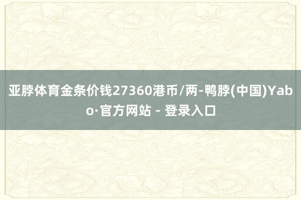 亚脖体育金条价钱27360港币/两-鸭脖(中国)Yabo·官方网站 - 登录入口