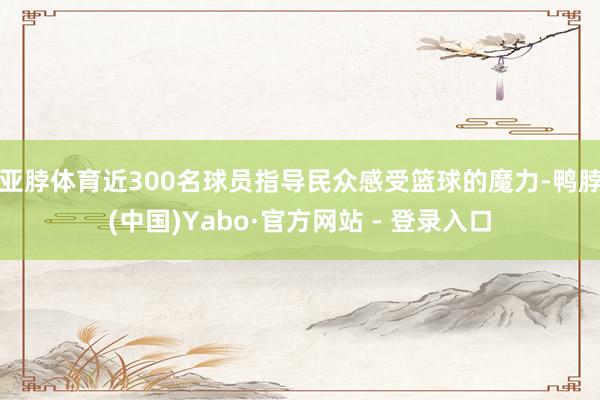 亚脖体育近300名球员指导民众感受篮球的魔力-鸭脖(中国)Yabo·官方网站 - 登录入口