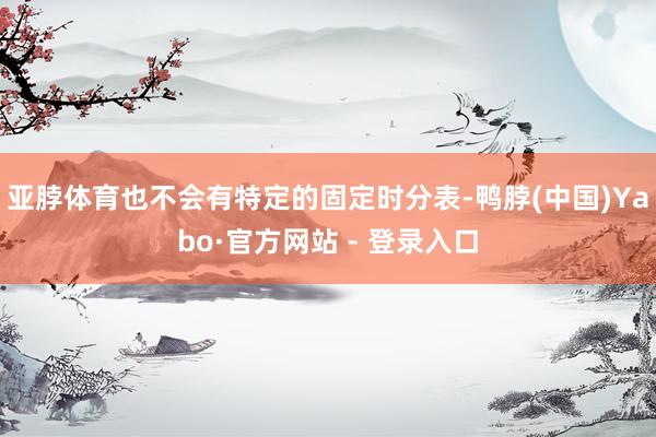 亚脖体育也不会有特定的固定时分表-鸭脖(中国)Yabo·官方网站 - 登录入口