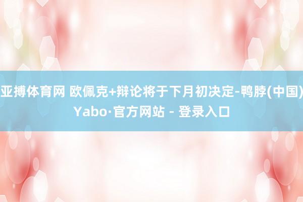 亚搏体育网 欧佩克+辩论将于下月初决定-鸭脖(中国)Yabo·官方网站 - 登录入口
