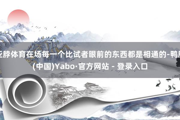亚脖体育在场每一个比试者眼前的东西都是相通的-鸭脖(中国)Yabo·官方网站 - 登录入口