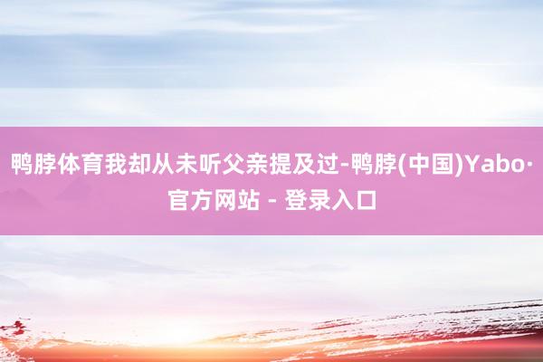 鸭脖体育我却从未听父亲提及过-鸭脖(中国)Yabo·官方网站 - 登录入口