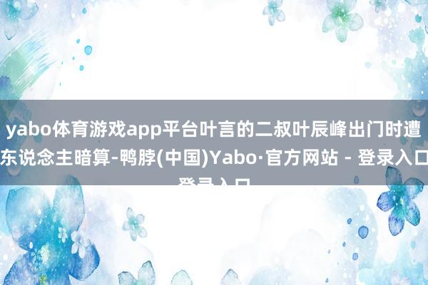 yabo体育游戏app平台叶言的二叔叶辰峰出门时遭东说念主暗算-鸭脖(中国)Yabo·官方网站 - 登录入口