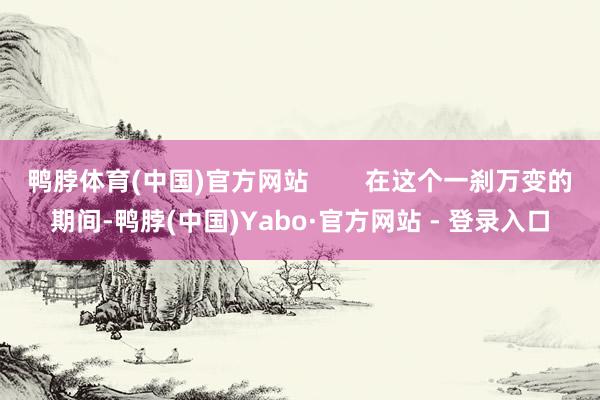 鸭脖体育(中国)官方网站        在这个一刹万变的期间-鸭脖(中国)Yabo·官方网站 - 登录入口