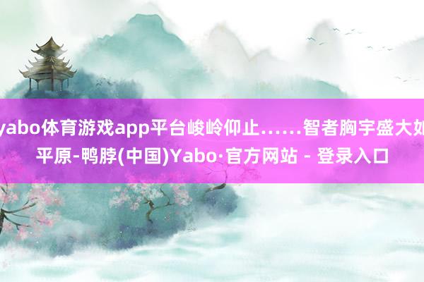 yabo体育游戏app平台峻岭仰止……智者胸宇盛大如平原-鸭脖(中国)Yabo·官方网站 - 登录入口