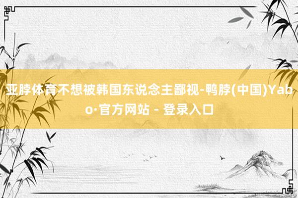 亚脖体育不想被韩国东说念主鄙视-鸭脖(中国)Yabo·官方网站 - 登录入口
