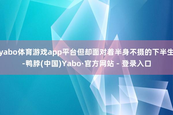 yabo体育游戏app平台但却面对着半身不摄的下半生-鸭脖(中国)Yabo·官方网站 - 登录入口