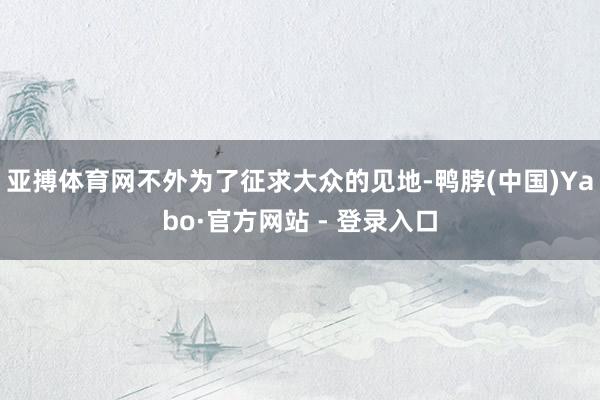 亚搏体育网不外为了征求大众的见地-鸭脖(中国)Yabo·官方网站 - 登录入口