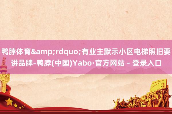 鸭脖体育&rdquo;有业主默示小区电梯照旧要讲品牌-鸭脖(中国)Yabo·官方网站 - 登录入口