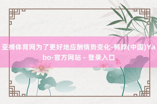 亚搏体育网为了更好地应酬情势变化-鸭脖(中国)Yabo·官方网站 - 登录入口