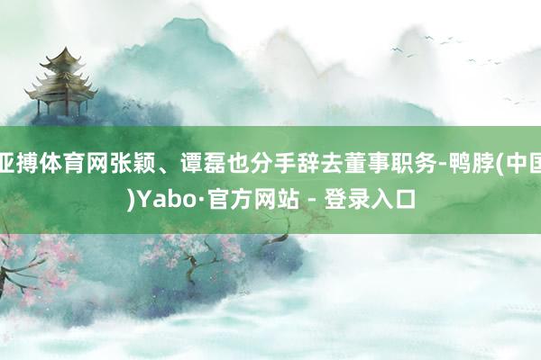 亚搏体育网张颖、谭磊也分手辞去董事职务-鸭脖(中国)Yabo·官方网站 - 登录入口