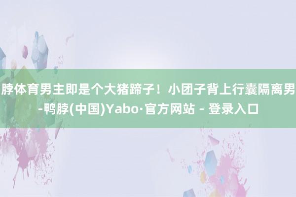 鸭脖体育男主即是个大猪蹄子！小团子背上行囊隔离男主-鸭脖(中国)Yabo·官方网站 - 登录入口