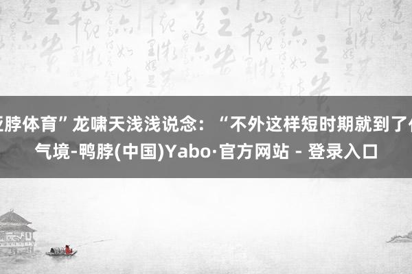亚脖体育”龙啸天浅浅说念：“不外这样短时期就到了化气境-鸭脖(中国)Yabo·官方网站 - 登录入口